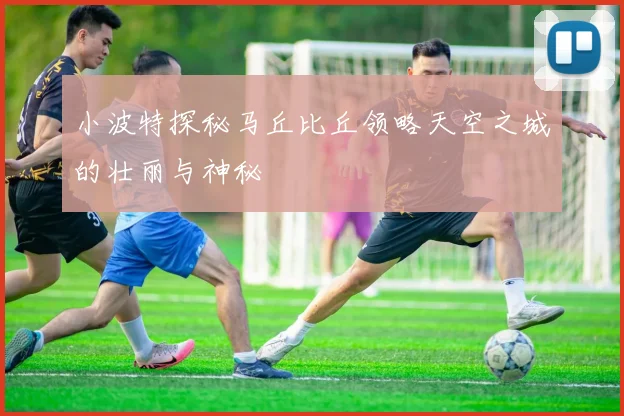 小波特探秘马丘比丘领略天空之城的壮丽与神秘