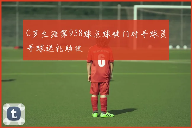 C罗生涯第958球点球破门对手球员手球送礼助攻