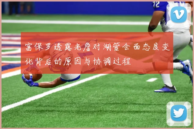 富保罗透露老詹对湖管会面态度变化背后的原因与协调过程