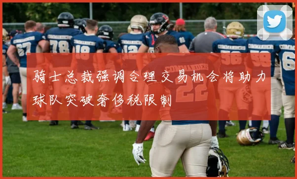 骑士总裁强调合理交易机会将助力球队突破奢侈税限制