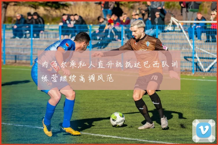 内马尔乘私人直升机抵达巴西队训练营继续高调风范