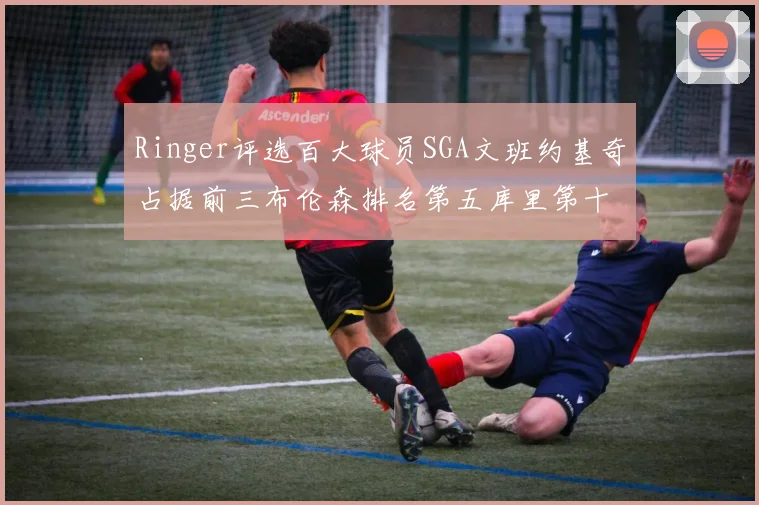 Ringer评选百大球员SGA文班约基奇占据前三布伦森排名第五库里第十杜兰特第十六詹姆斯第二十