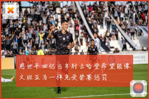 慈世平回忆当年肘击哈登希望能像文班亚马一样免受禁赛惩罚