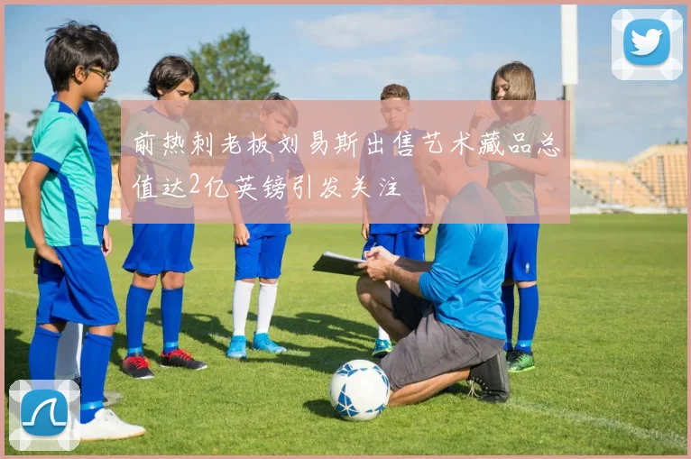 前热刺老板刘易斯出售艺术藏品总值达2亿英镑引发关注