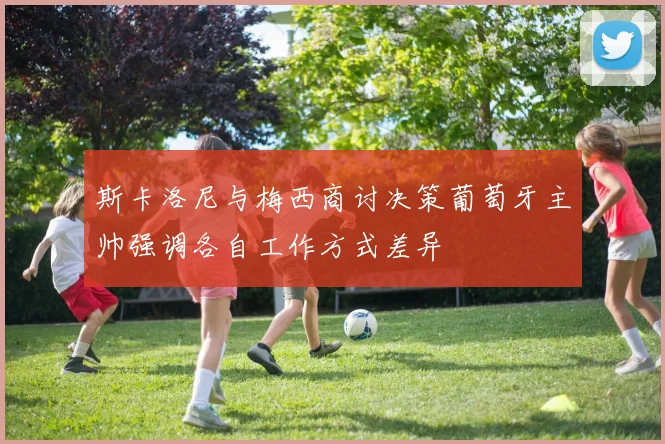 斯卡洛尼与梅西商讨决策葡萄牙主帅强调各自工作方式差异
