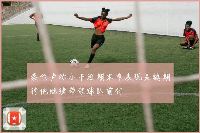 泰伦卢称小卡近期末节表现关键期待他继续带领球队前行