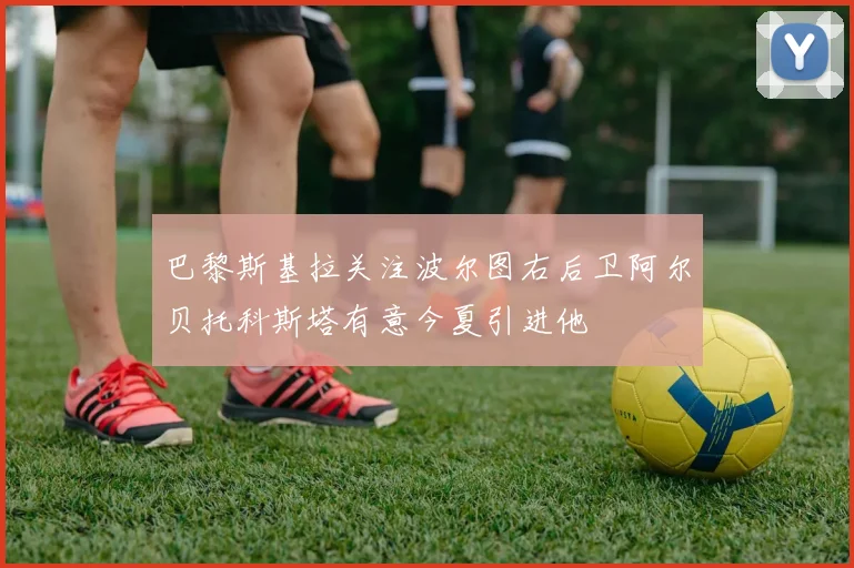 巴黎斯基拉关注波尔图右后卫阿尔贝托科斯塔有意今夏引进他