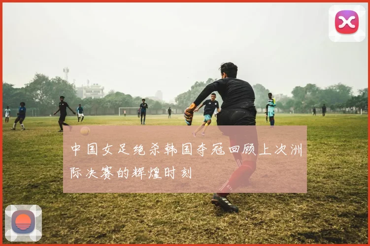中国女足绝杀韩国夺冠回顾上次洲际决赛的辉煌时刻