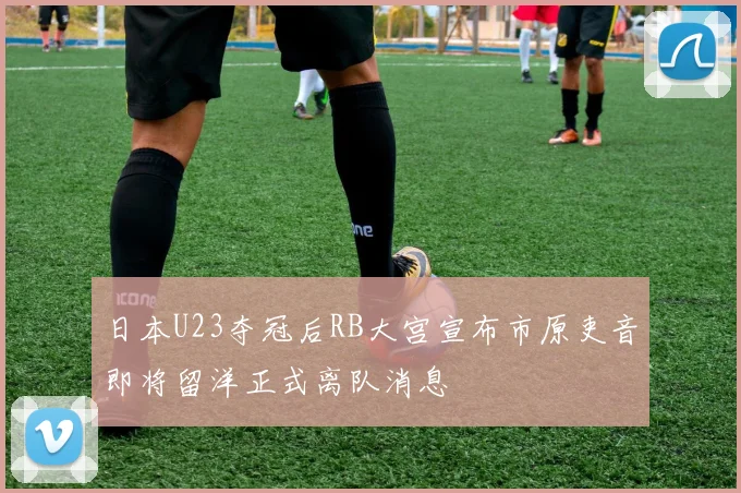 日本U23夺冠后RB大宫宣布市原吏音即将留洋正式离队消息