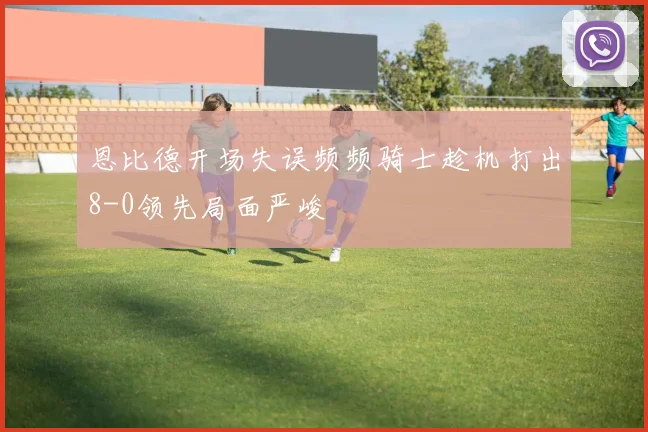 恩比德开场失误频频骑士趁机打出8-0领先局面严峻