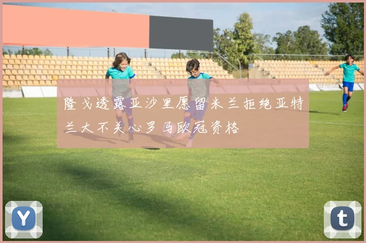 隆戈透露亚沙里愿留米兰拒绝亚特兰大不关心罗马欧冠资格