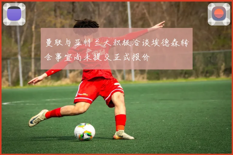 曼联与亚特兰大积极洽谈埃德森转会事宜尚未提交正式报价