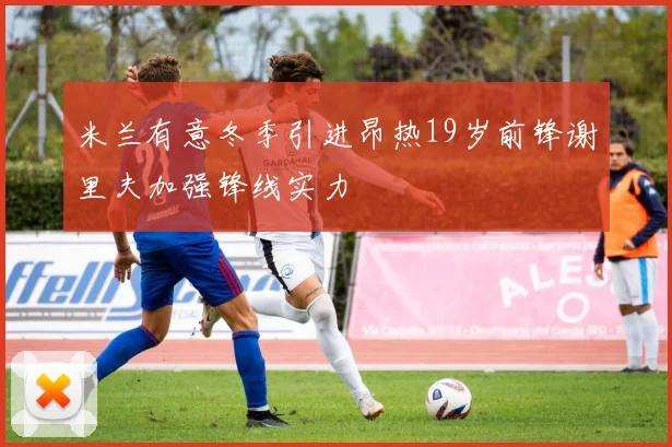 米兰有意冬季引进昂热19岁前锋谢里夫加强锋线实力
