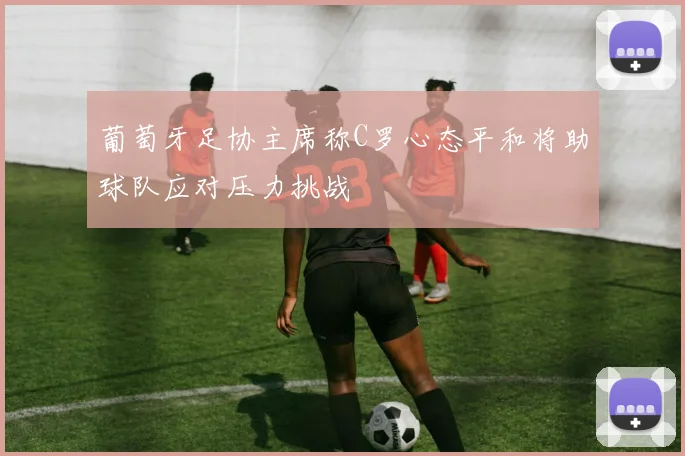 葡萄牙足协主席称C罗心态平和将助球队应对压力挑战