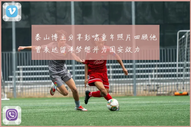 泰山博主分享彭啸童年照片回顾他曾表达留洋梦想并为国安效力