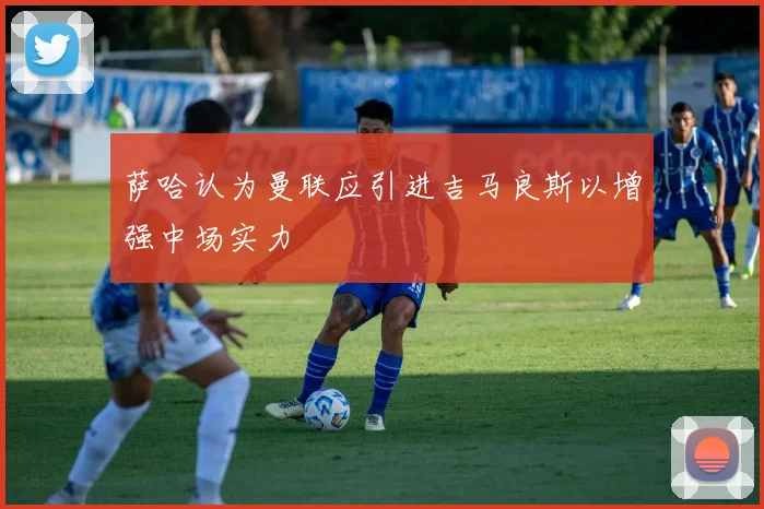 萨哈认为曼联应引进吉马良斯以增强中场实力