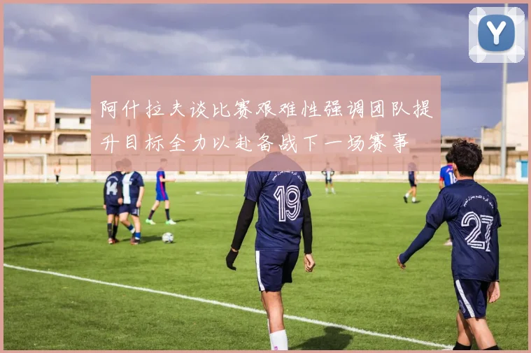 阿什拉夫谈比赛艰难性强调团队提升目标全力以赴备战下一场赛事