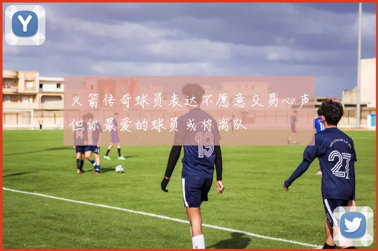 火箭传奇球员表达不愿意交易心声但你最爱的球员或将离队