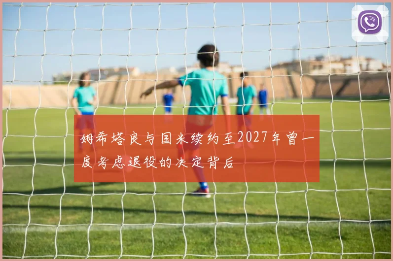 姆希塔良与国米续约至2027年曾一度考虑退役的决定背后