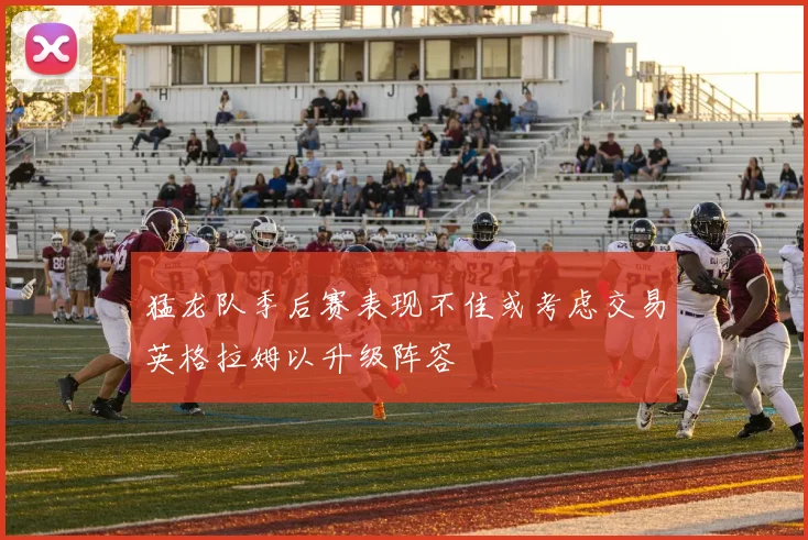 猛龙队季后赛表现不佳或考虑交易英格拉姆以升级阵容