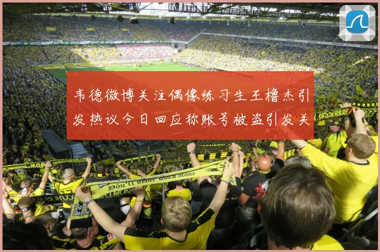 韦德微博关注偶像练习生王橹杰引发热议今日回应称账号被盗引发关注