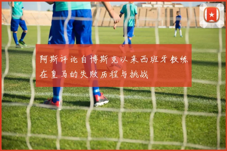 阿斯评论自博斯克以来西班牙教练在皇马的失败历程与挑战